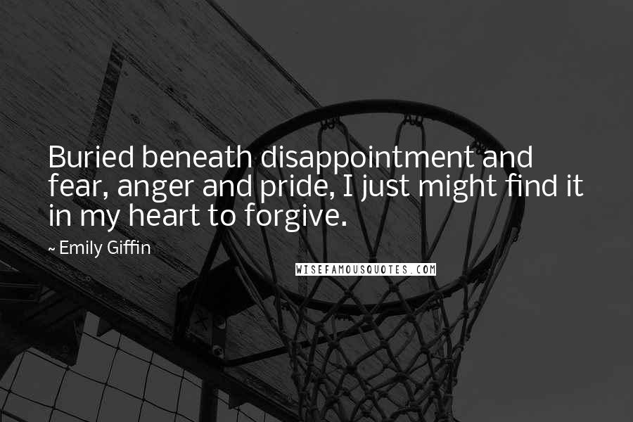 Emily Giffin Quotes: Buried beneath disappointment and fear, anger and pride, I just might find it in my heart to forgive.