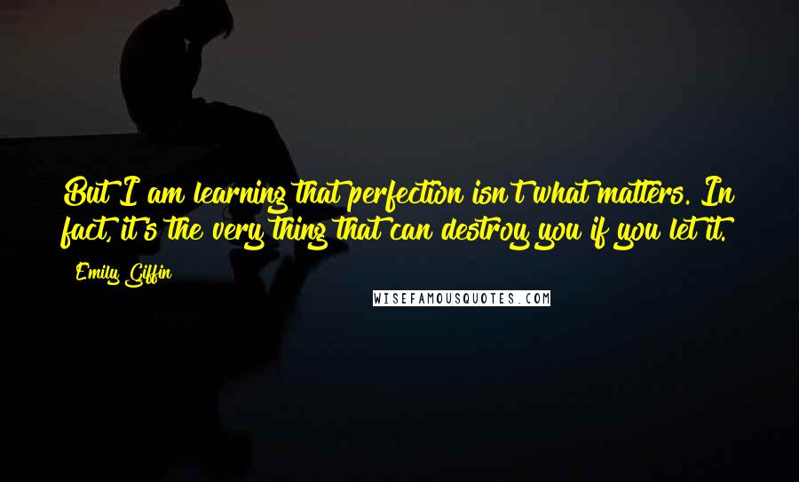 Emily Giffin Quotes: But I am learning that perfection isn't what matters. In fact, it's the very thing that can destroy you if you let it.