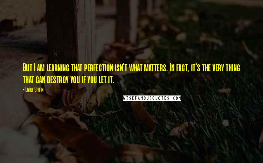 Emily Giffin Quotes: But I am learning that perfection isn't what matters. In fact, it's the very thing that can destroy you if you let it.