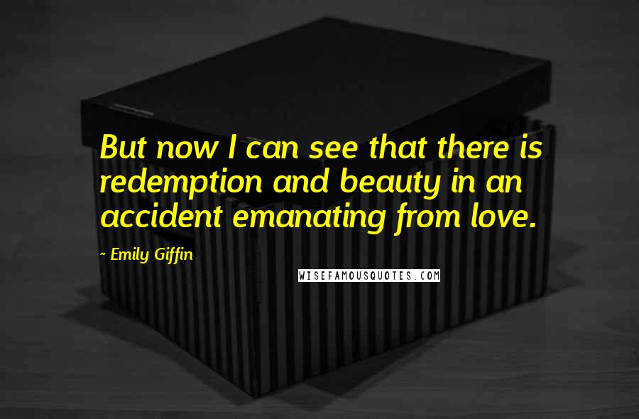 Emily Giffin Quotes: But now I can see that there is redemption and beauty in an accident emanating from love.