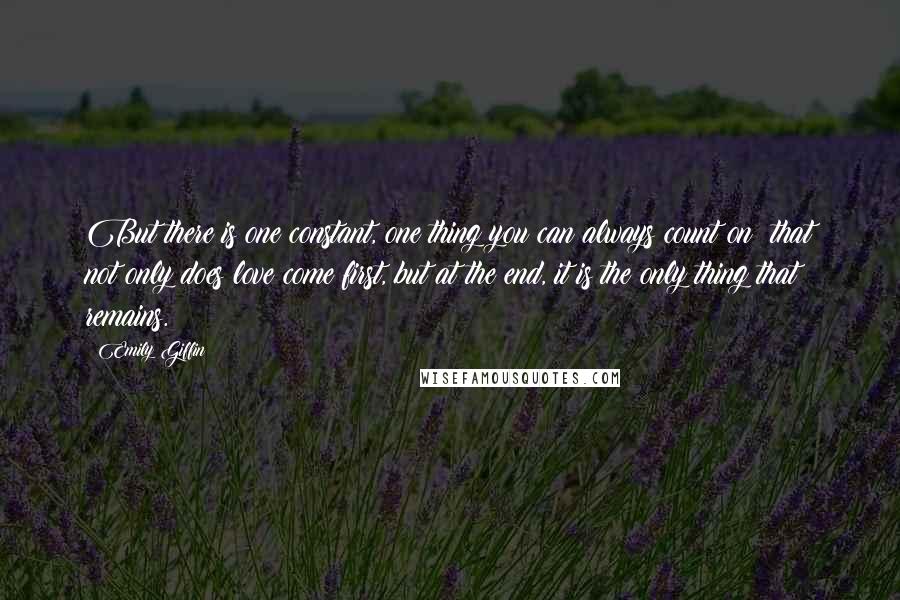 Emily Giffin Quotes: But there is one constant, one thing you can always count on: that not only does love come first, but at the end, it is the only thing that remains.