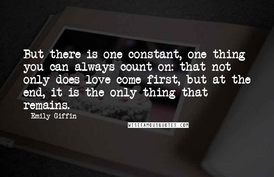 Emily Giffin Quotes: But there is one constant, one thing you can always count on: that not only does love come first, but at the end, it is the only thing that remains.