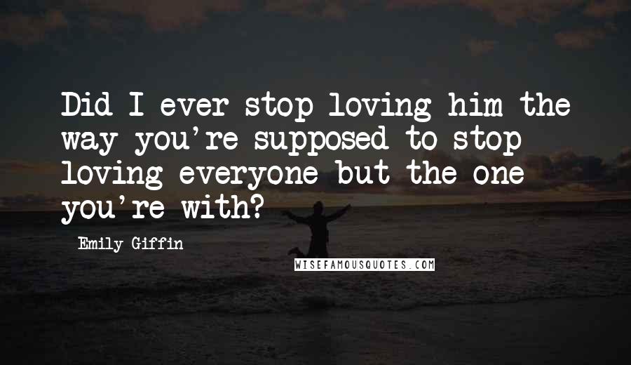 Emily Giffin Quotes: Did I ever stop loving him the way you're supposed to stop loving everyone but the one you're with?