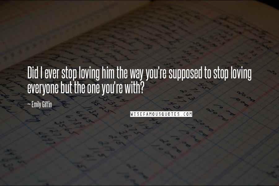 Emily Giffin Quotes: Did I ever stop loving him the way you're supposed to stop loving everyone but the one you're with?