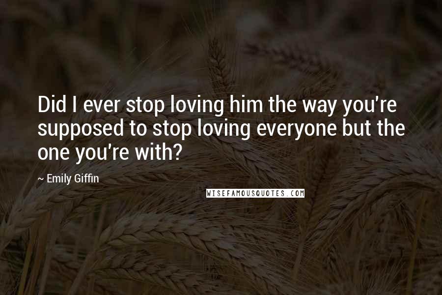 Emily Giffin Quotes: Did I ever stop loving him the way you're supposed to stop loving everyone but the one you're with?