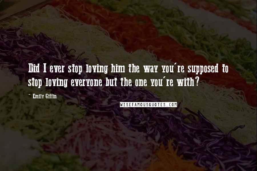 Emily Giffin Quotes: Did I ever stop loving him the way you're supposed to stop loving everyone but the one you're with?