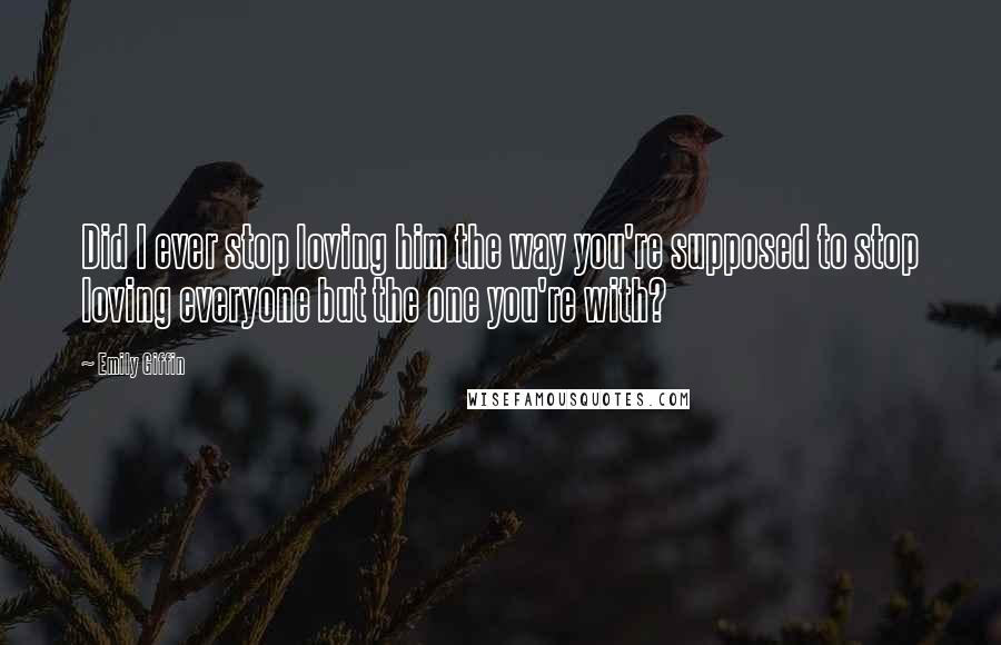 Emily Giffin Quotes: Did I ever stop loving him the way you're supposed to stop loving everyone but the one you're with?