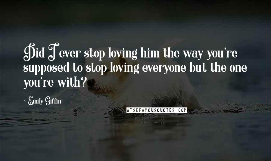 Emily Giffin Quotes: Did I ever stop loving him the way you're supposed to stop loving everyone but the one you're with?