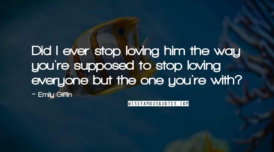 Emily Giffin Quotes: Did I ever stop loving him the way you're supposed to stop loving everyone but the one you're with?