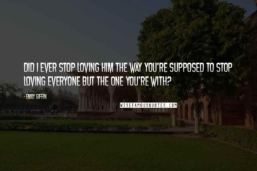 Emily Giffin Quotes: Did I ever stop loving him the way you're supposed to stop loving everyone but the one you're with?