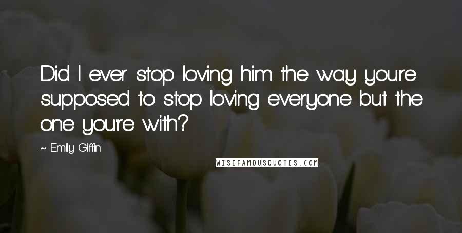 Emily Giffin Quotes: Did I ever stop loving him the way you're supposed to stop loving everyone but the one you're with?