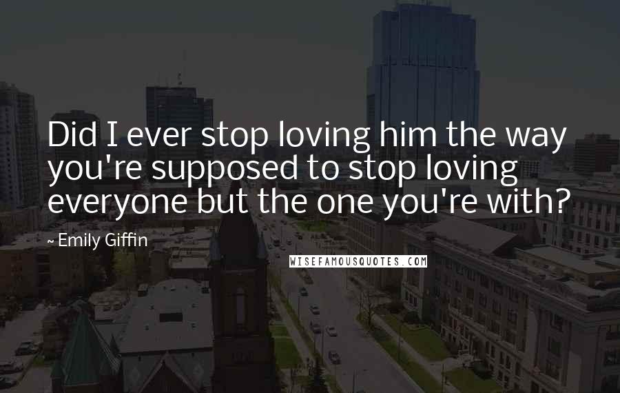 Emily Giffin Quotes: Did I ever stop loving him the way you're supposed to stop loving everyone but the one you're with?