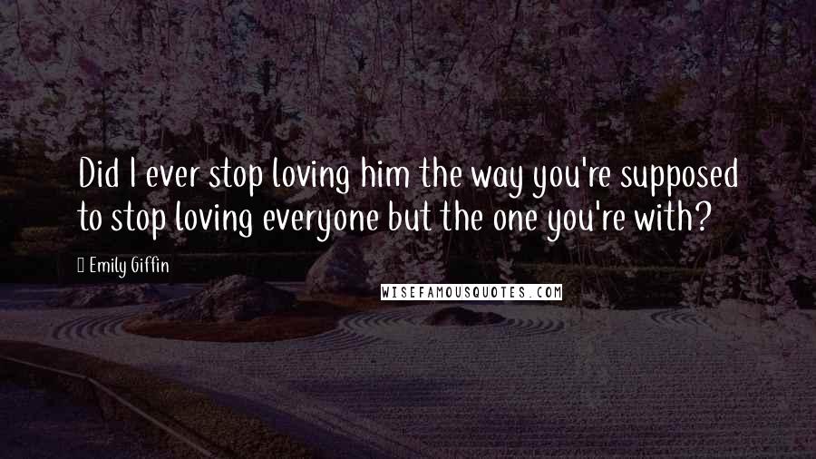 Emily Giffin Quotes: Did I ever stop loving him the way you're supposed to stop loving everyone but the one you're with?