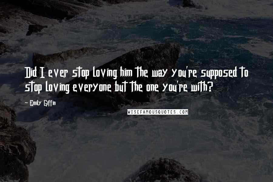 Emily Giffin Quotes: Did I ever stop loving him the way you're supposed to stop loving everyone but the one you're with?