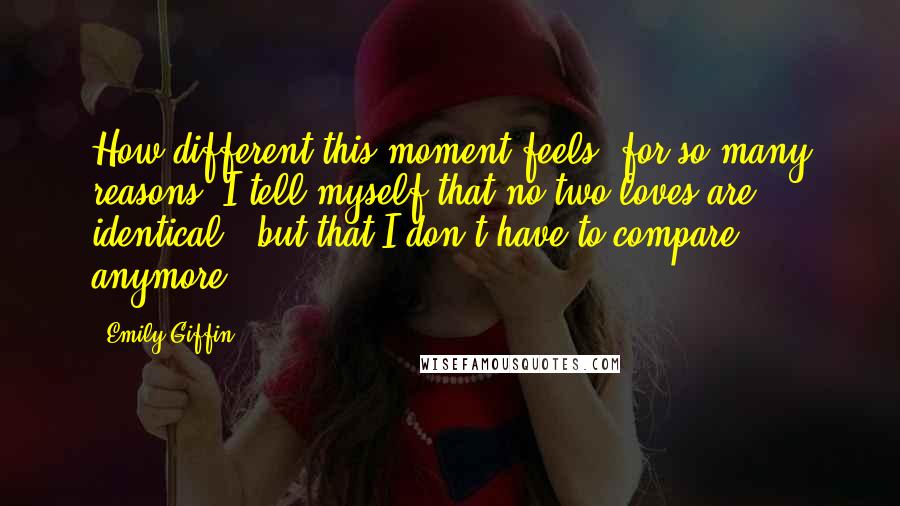 Emily Giffin Quotes: How different this moment feels, for so many reasons. I tell myself that no two loves are identical - but that I don't have to compare anymore.