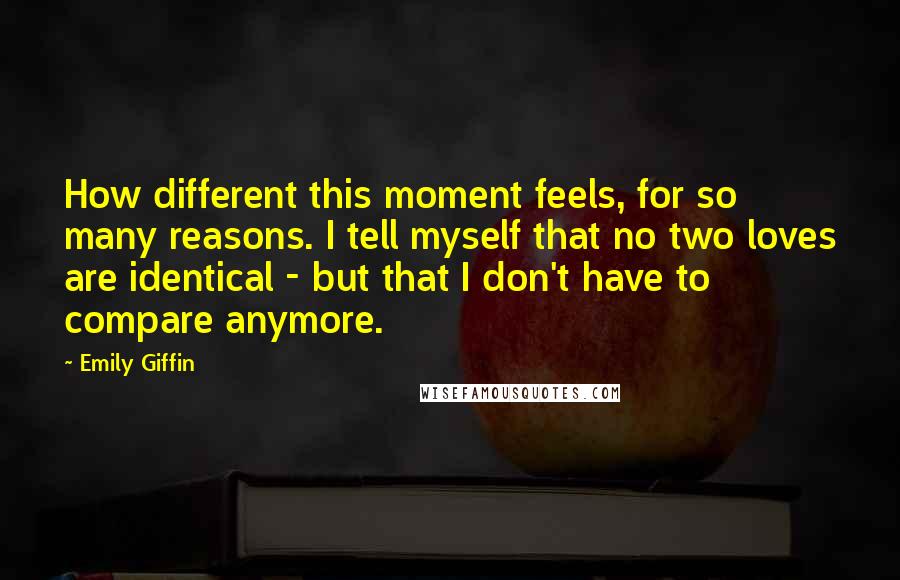 Emily Giffin Quotes: How different this moment feels, for so many reasons. I tell myself that no two loves are identical - but that I don't have to compare anymore.