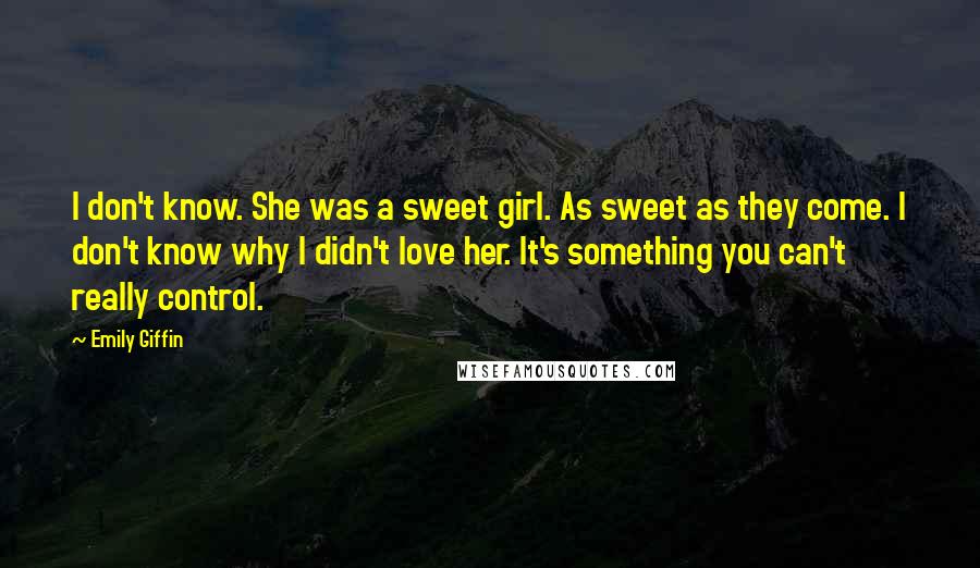 Emily Giffin Quotes: I don't know. She was a sweet girl. As sweet as they come. I don't know why I didn't love her. It's something you can't really control.