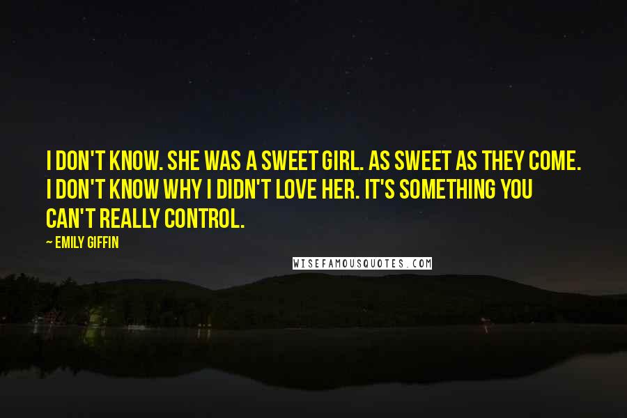 Emily Giffin Quotes: I don't know. She was a sweet girl. As sweet as they come. I don't know why I didn't love her. It's something you can't really control.