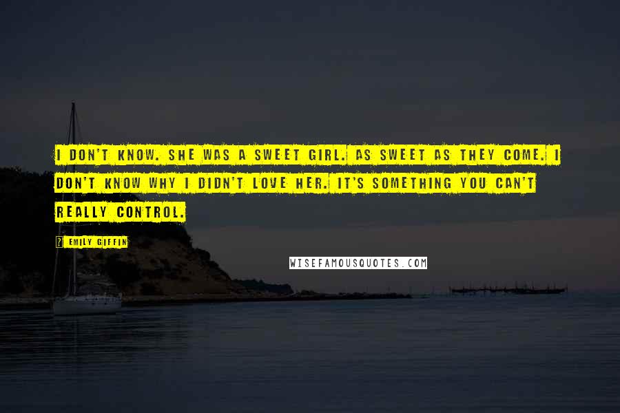 Emily Giffin Quotes: I don't know. She was a sweet girl. As sweet as they come. I don't know why I didn't love her. It's something you can't really control.