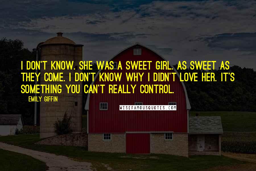 Emily Giffin Quotes: I don't know. She was a sweet girl. As sweet as they come. I don't know why I didn't love her. It's something you can't really control.