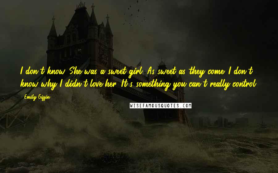 Emily Giffin Quotes: I don't know. She was a sweet girl. As sweet as they come. I don't know why I didn't love her. It's something you can't really control.