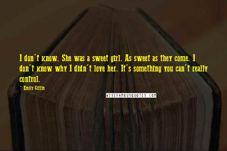 Emily Giffin Quotes: I don't know. She was a sweet girl. As sweet as they come. I don't know why I didn't love her. It's something you can't really control.