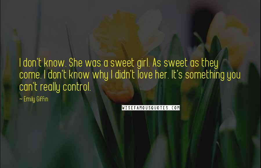 Emily Giffin Quotes: I don't know. She was a sweet girl. As sweet as they come. I don't know why I didn't love her. It's something you can't really control.