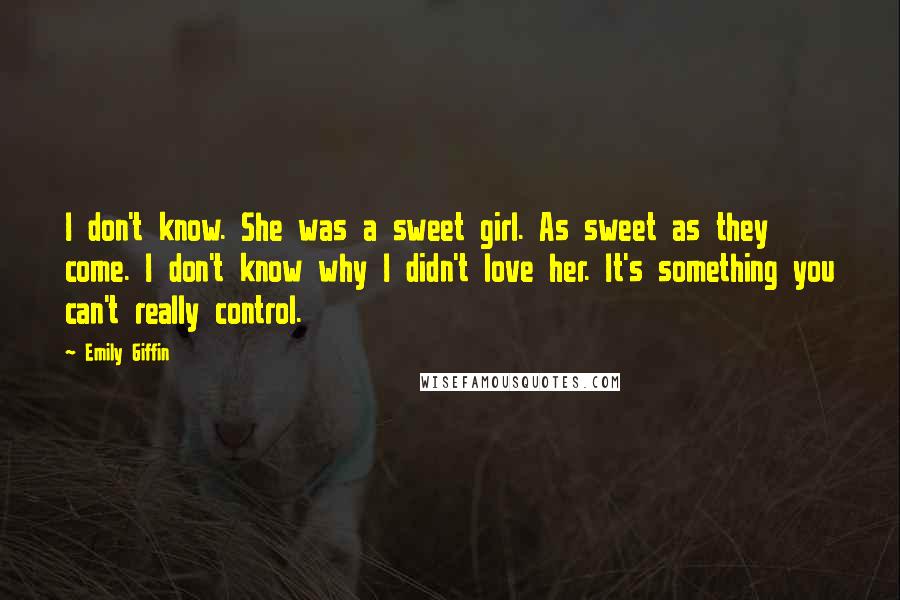 Emily Giffin Quotes: I don't know. She was a sweet girl. As sweet as they come. I don't know why I didn't love her. It's something you can't really control.