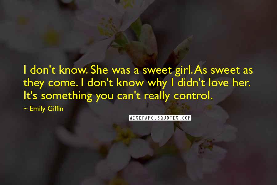 Emily Giffin Quotes: I don't know. She was a sweet girl. As sweet as they come. I don't know why I didn't love her. It's something you can't really control.