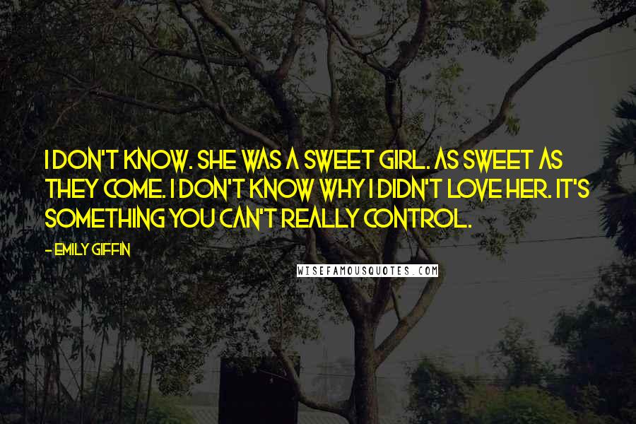 Emily Giffin Quotes: I don't know. She was a sweet girl. As sweet as they come. I don't know why I didn't love her. It's something you can't really control.