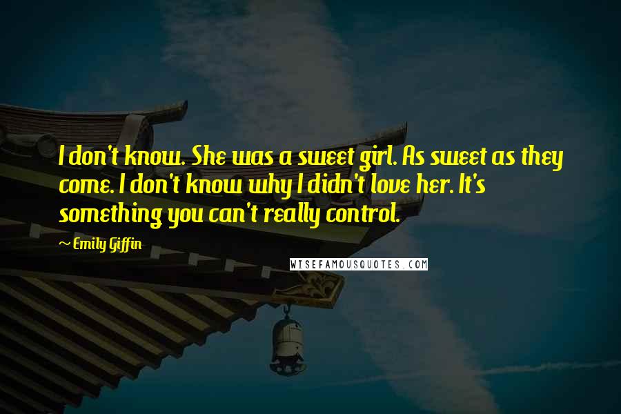 Emily Giffin Quotes: I don't know. She was a sweet girl. As sweet as they come. I don't know why I didn't love her. It's something you can't really control.