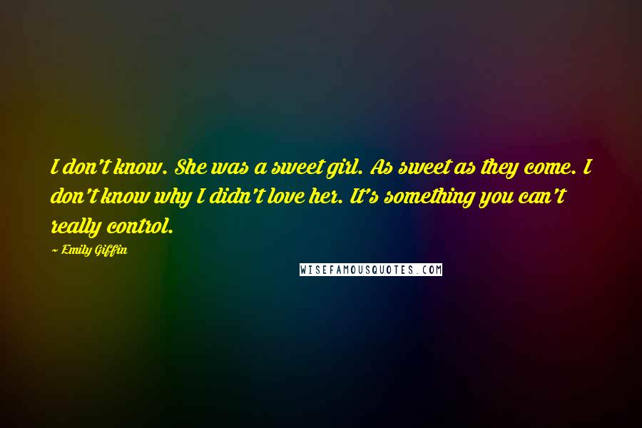 Emily Giffin Quotes: I don't know. She was a sweet girl. As sweet as they come. I don't know why I didn't love her. It's something you can't really control.