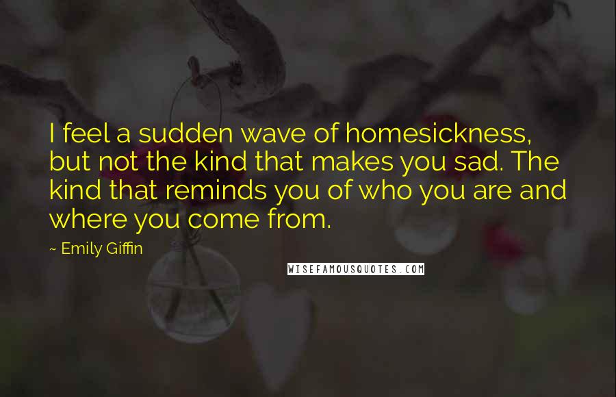 Emily Giffin Quotes: I feel a sudden wave of homesickness, but not the kind that makes you sad. The kind that reminds you of who you are and where you come from.