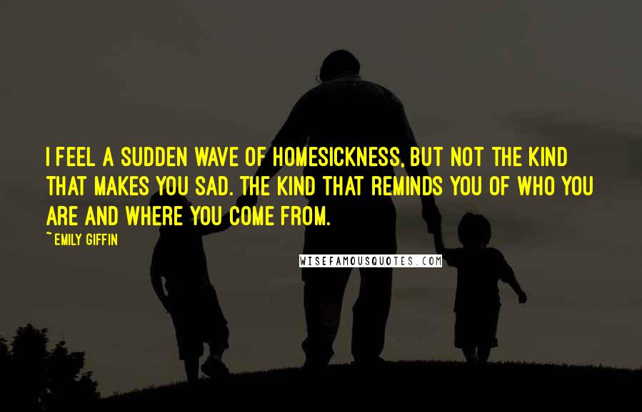 Emily Giffin Quotes: I feel a sudden wave of homesickness, but not the kind that makes you sad. The kind that reminds you of who you are and where you come from.