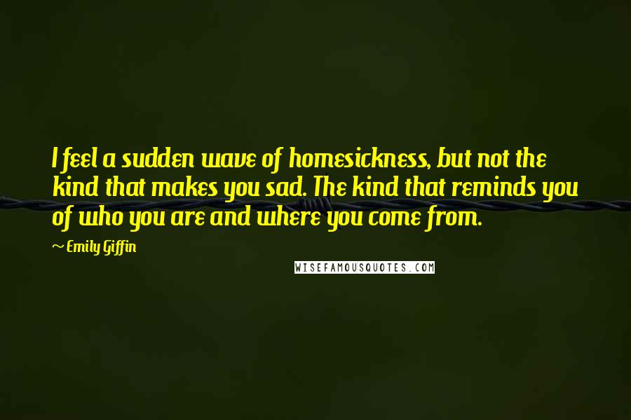 Emily Giffin Quotes: I feel a sudden wave of homesickness, but not the kind that makes you sad. The kind that reminds you of who you are and where you come from.