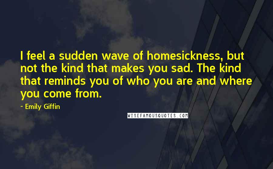 Emily Giffin Quotes: I feel a sudden wave of homesickness, but not the kind that makes you sad. The kind that reminds you of who you are and where you come from.