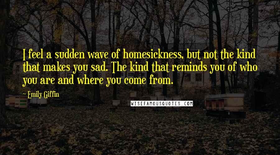 Emily Giffin Quotes: I feel a sudden wave of homesickness, but not the kind that makes you sad. The kind that reminds you of who you are and where you come from.