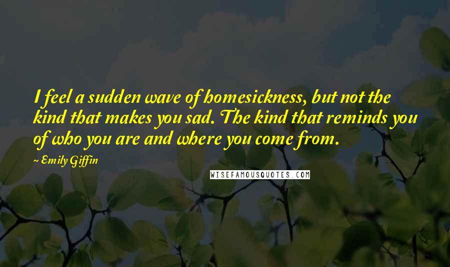 Emily Giffin Quotes: I feel a sudden wave of homesickness, but not the kind that makes you sad. The kind that reminds you of who you are and where you come from.