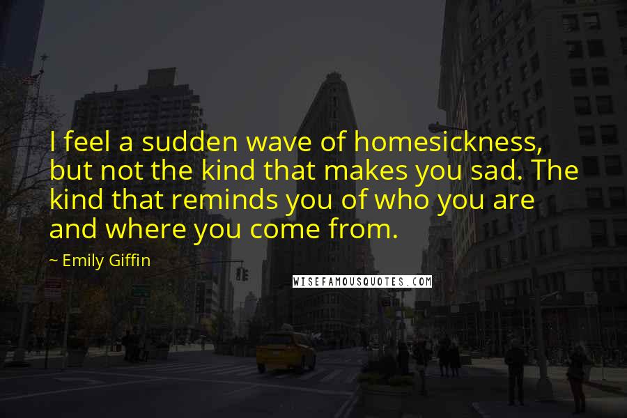 Emily Giffin Quotes: I feel a sudden wave of homesickness, but not the kind that makes you sad. The kind that reminds you of who you are and where you come from.