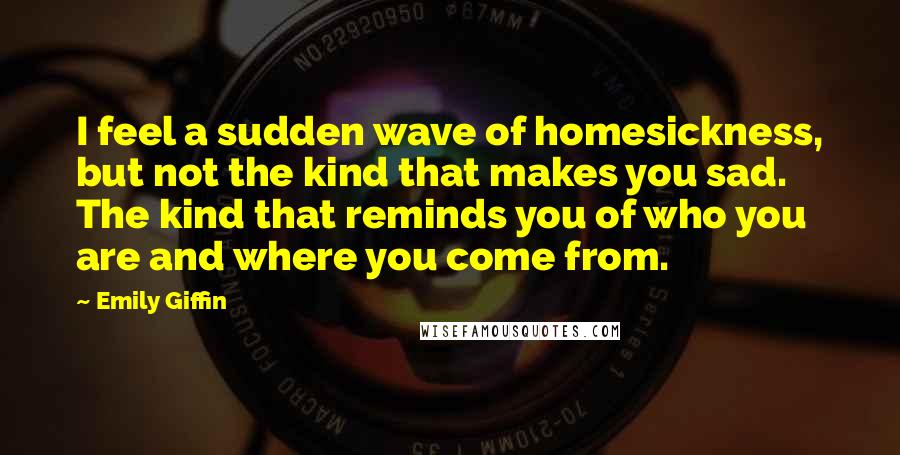 Emily Giffin Quotes: I feel a sudden wave of homesickness, but not the kind that makes you sad. The kind that reminds you of who you are and where you come from.