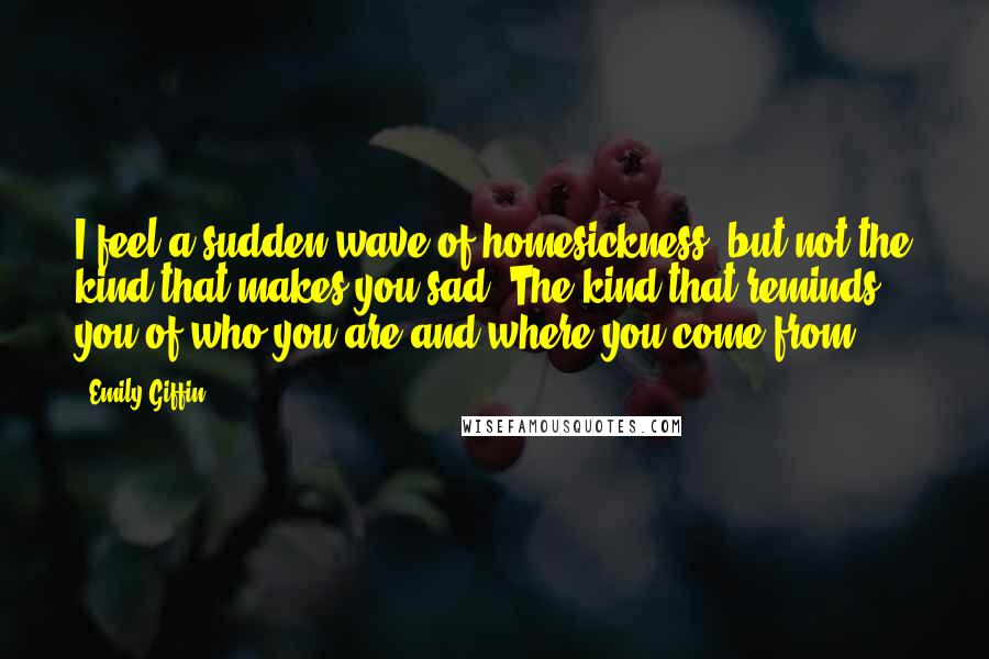 Emily Giffin Quotes: I feel a sudden wave of homesickness, but not the kind that makes you sad. The kind that reminds you of who you are and where you come from.