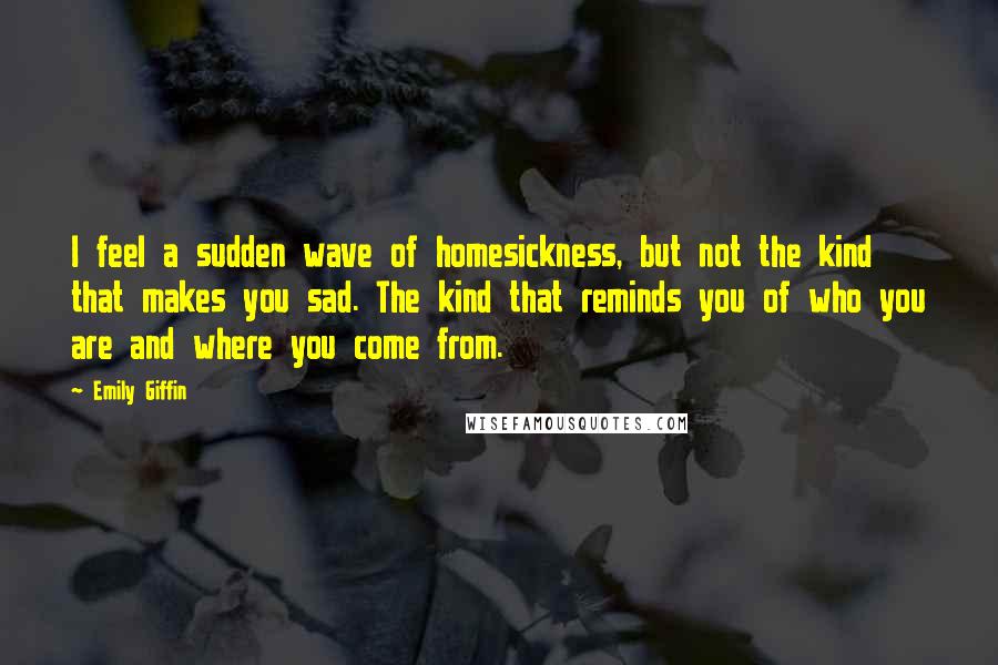 Emily Giffin Quotes: I feel a sudden wave of homesickness, but not the kind that makes you sad. The kind that reminds you of who you are and where you come from.