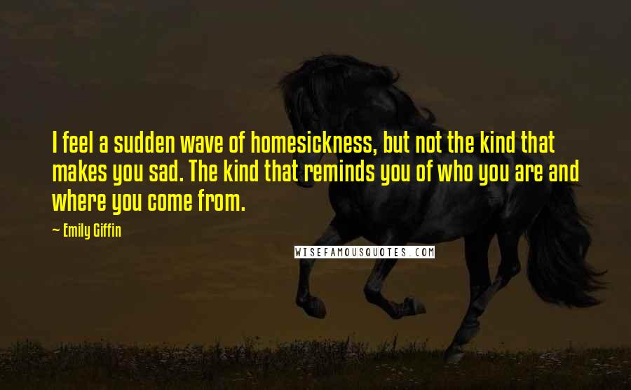 Emily Giffin Quotes: I feel a sudden wave of homesickness, but not the kind that makes you sad. The kind that reminds you of who you are and where you come from.