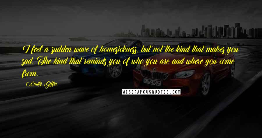 Emily Giffin Quotes: I feel a sudden wave of homesickness, but not the kind that makes you sad. The kind that reminds you of who you are and where you come from.