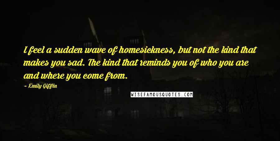 Emily Giffin Quotes: I feel a sudden wave of homesickness, but not the kind that makes you sad. The kind that reminds you of who you are and where you come from.