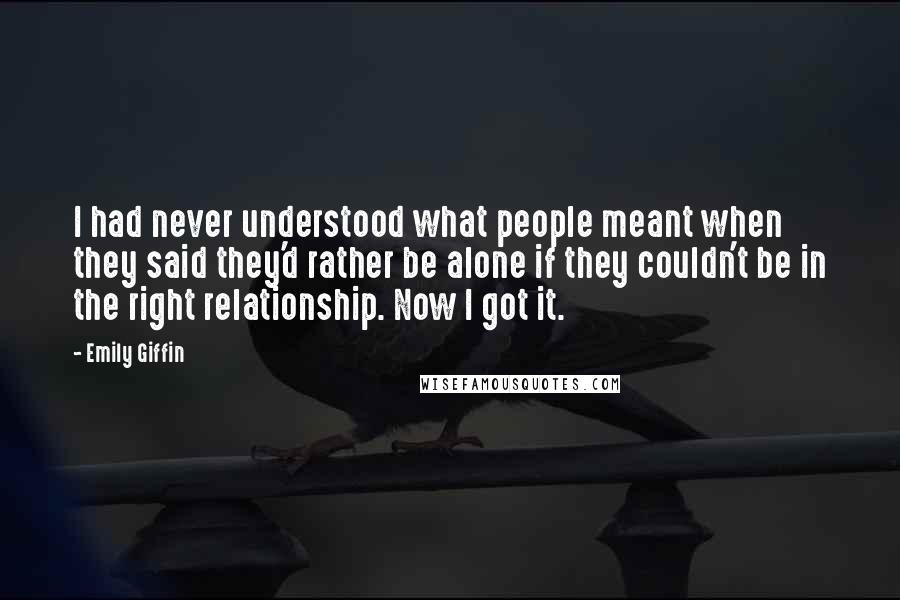 Emily Giffin Quotes: I had never understood what people meant when they said they'd rather be alone if they couldn't be in the right relationship. Now I got it.