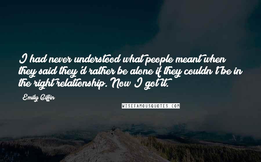 Emily Giffin Quotes: I had never understood what people meant when they said they'd rather be alone if they couldn't be in the right relationship. Now I got it.