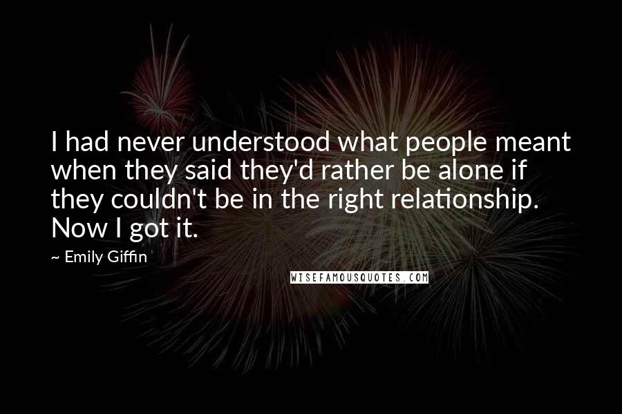 Emily Giffin Quotes: I had never understood what people meant when they said they'd rather be alone if they couldn't be in the right relationship. Now I got it.