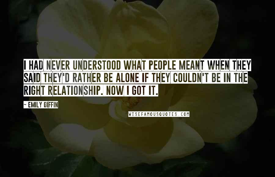 Emily Giffin Quotes: I had never understood what people meant when they said they'd rather be alone if they couldn't be in the right relationship. Now I got it.