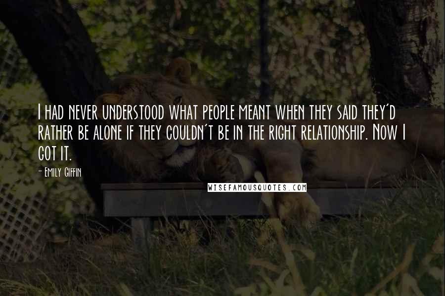Emily Giffin Quotes: I had never understood what people meant when they said they'd rather be alone if they couldn't be in the right relationship. Now I got it.